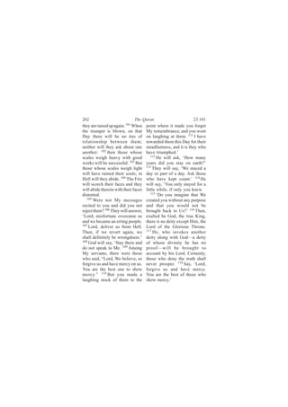 262                           The Quran                         23:101
they are raised up again. 101 When    point where it made you forget
the trumpet is blown, on that         My remembrance; and you went
Day there will be no ties of          on laughing at them. 111 I have
relationship between them;            rewarded them this Day for their
neither will they ask about one       steadfastness, and it is they who
another: 102 then those whose         have triumphed.’
scales weigh heavy with good             112
                                             He will ask, ‘How many
works will be successful. 103 But     years did you stay on earth?’
those whose scales weigh light        113
                                          They will say, ‘We stayed a
will have ruined their souls; in      day or part of a day. Ask those
Hell will they abide. 104 The Fire    who have kept count.’ 114 He
will scorch their faces and they      will say, ‘You only stayed for a
will abide therein with their faces   little while, if only you knew.
distorted.                               115 ‘Do you imagine that We
   105
       Were not My messages           created you without any purpose
recited to you and did you not        and that you would not be
reject them? 106 They will answer,    brought back to Us?’ 116 Then,
‘Lord, misfortune overcame us         exalted be God, the true King,
and we became an erring people.       there is no deity except Him, the
107
    Lord, deliver us from Hell.       Lord of the Glorious Throne.
Then, if we revert again, we          117
                                           He, who invokes another
shall definitely be wrongdoers.’      deity along with God—a deity
108
    God will say, ‘Stay there and     of whose divinity he has no
do not speak to Me. 109 Among         proof—will be brought to
My servants, there were those         account by his Lord. Certainly,
who said, “Lord, We believe, so       those who deny the truth shall
forgive us and have mercy on us.      never prosper. 118 Say, ‘Lord,
You are the best one to show          forgive us and have mercy.
mercy.” 110 But you made a            You are the best of those who
laughing stock of them to the         show mercy.’
 