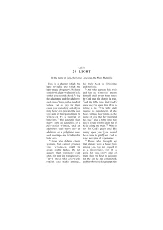 (263)
                          24. LIGHT
    In the name of God, the Most Gracious, the Most Merciful
1
  This is a chapter which We         for truly God is forgiving
have revealed and which We           and merciful.
have made obligatory; We have           6
                                          One who accuses his wife
sent down clear revelations in it,   and has no witnesses except
so that you may take heed. 2 Flog    himself shall swear four times
the adulteress and the adulterer,    by God that his charge is true,
each one of them, with a hundred     7
                                       and the fifth time, that God’s
lashes. Let no pity for them         curse may be upon him if he is
cause you to disobey God, if you     telling a lie. 8 The wife shall
truly believe in God and the Last    receive no punishment, if she
Day; and let their punishment be     bears witness four times in the
witnessed by a number of             name of God that her husband
believers. 3 The adulterer shall     has lied 9 and, a fifth time that
marry only an adulteress or a        God’s wrath will be upon her if
polytheist woman, and an             he is telling the truth. 10 Were it
adulteress shall marry only an       not for God’s grace and His
adulterer or a polytheist man;       mercy upon you, [you would
such marriages are forbidden for     have come to grief] and God is
believers.                           wise, acceptor of repentance.
   4                                    11 Those who brought up
     Those who defame chaste
women, but cannot produce            that slander were a band from
four witnesses, shall be             among you. Do not regard it
given eighty lashes. Do not          as a misfortune, for it is
accept their testimony ever          good for you. Every one of
after, for they are transgressors,   them shall be held to account
5
  save those who afterwards          for the sin he has committed;
repent and make amends,              and he who took the greater part
 