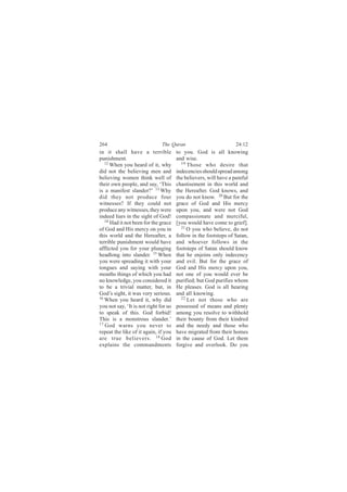 264                            The Quran                           24:12
in it shall have a terrible            to you. God is all knowing
punishment.                            and wise.
   12                                    19
      When you heard of it, why             Those who desire that
did not the believing men and          indecencies should spread among
believing women think well of          the believers, will have a painful
their own people, and say, ‘This       chastisement in this world and
is a manifest slander?’ 13 Why         the Hereafter. God knows, and
did they not produce four              you do not know. 20 But for the
witnesses? If they could not           grace of God and His mercy
produce any witnesses, they were       upon you, and were not God
indeed liars in the sight of God!      compassionate and merciful,
   14
      Had it not been for the grace    [you would have come to grief].
of God and His mercy on you in           21
                                            O you who believe, do not
this world and the Hereafter, a        follow in the footsteps of Satan,
terrible punishment would have         and whoever follows in the
afflicted you for your plunging        footsteps of Satan should know
headlong into slander. 15 When         that he enjoins only indecency
you were spreading it with your        and evil. But for the grace of
tongues and saying with your           God and His mercy upon you,
mouths things of which you had         not one of you would ever be
no knowledge, you considered it        purified; but God purifies whom
to be a trivial matter, but, in        He pleases. God is all hearing
God’s sight, it was very serious.      and all knowing.
16 When you heard it, why did            22 Let not those who are

you not say, ‘It is not right for us   possessed of means and plenty
to speak of this. God forbid!          among you resolve to withhold
This is a monstrous slander.’          their bounty from their kindred
17
   God warns you never to              and the needy and those who
repeat the like of it again, if you    have migrated from their homes
are true believers. 18 God             in the cause of God. Let them
explains the commandments              forgive and overlook. Do you
 