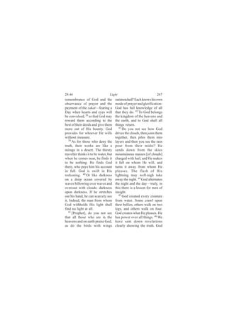 24:46                             Light                              267
remembrance of God and the             outstretched? Each knows his own
observance of prayer and the           mode of prayer and glorification:
payment of the zakat—fearing a         God has full knowledge of all
Day when hearts and eyes will          that they do. 42 To God belongs
be convulsed, 38 so that God may       the kingdom of the heavens and
reward them according to the           the earth, and to God shall all
best of their deeds and give them      things return.
more out of His bounty. God               43
                                             Do you not see how God
provides for whoever He wills          drives the clouds, then joins them
without measure.                       together, then piles them into
   39
      As for those who deny the        layers and then you see the rain
truth, their works are like a          pour from their midst? He
mirage in a desert. The thirsty        sends down from the skies
traveller thinks it to be water, but   mountainous masses [of clouds]
when he comes near, he finds it        charged with hail, and He makes
to be nothing. He finds God            it fall on whom He will, and
there, who pays him his account        turns it away from whom He
in full. God is swift in His           pleases. The flash of His
reckoning. 40 Or like darkness         lightning may well-nigh take
on a deep ocean covered by             away the sight. 44 God alternates
waves billowing over waves and         the night and the day—truly, in
overcast with clouds: darkness         this there is a lesson for men of
upon darkness. If he stretches         insight.
out his hand, he can scarcely see         45 God created every creature

it. Indeed, the man from whom          from water. Some crawl upon
God withholds His light shall          their bellies, others walk on two
find no light at all.                  legs, and others walk on four.
   41
      [Prophet], do you not see        God creates what He pleases. He
that all those who are in the          has power over all things. 46 We
heavens and on earth praise God,       have sent down revelations
as do the birds with wings             clearly showing the truth. God
 