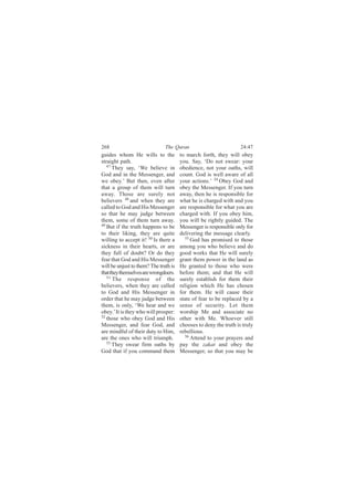 268                            The Quran                           24:47
guides whom He wills to the            to march forth, they will obey
straight path.                         you. Say, ‘Do not swear: your
   47
      They say, ‘We believe in         obedience, not your oaths, will
God and in the Messenger, and          count. God is well aware of all
we obey.’ But then, even after         your actions.’ 54 Obey God and
that a group of them will turn         obey the Messenger. If you turn
away. Those are surely not             away, then he is responsible for
believers 48 and when they are         what he is charged with and you
called to God and His Messenger        are responsible for what you are
so that he may judge between           charged with. If you obey him,
them, some of them turn away.          you will be rightly guided. The
49
   But if the truth happens to be      Messenger is responsible only for
to their liking, they are quite        delivering the message clearly.
willing to accept it! 50 Is there a      55 God has promised to those

sickness in their hearts, or are       among you who believe and do
they full of doubt? Or do they         good works that He will surely
fear that God and His Messenger        grant them power in the land as
will be unjust to them? The truth is   He granted to those who were
that they themselves are wrongdoers.   before them; and that He will
   51
      The response of the              surely establish for them their
believers, when they are called        religion which He has chosen
to God and His Messenger in            for them. He will cause their
order that he may judge between        state of fear to be replaced by a
them, is only, ‘We hear and we         sense of security. Let them
obey.’ It is they who will prosper:    worship Me and associate no
52
   those who obey God and His          other with Me. Whoever still
Messenger, and fear God, and           chooses to deny the truth is truly
are mindful of their duty to Him,      rebellious.
are the ones who will triumph.           56 Attend to your prayers and
   53
      They swear firm oaths by         pay the zakat and obey the
God that if you command them           Messenger, so that you may be
 