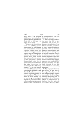 24:62                               Light                               269
shown mercy. 57 Do not think             to guard themselves. God is all
that those who deny the truth can        hearing, all knowing.
frustrate Our plan on earth; their          61
                                               There is no harm if the blind,
abode shall be Hell; and it is           the lame, the sick or you
indeed an evil resort.                   yourselves eat in your own
   58
      Believers, let [even] those        houses, or in the houses of your
whom you rightfully possess,             fathers, or mothers, or brothers,
and those who are under age ask          or sisters, or paternal uncles, or
your leave on three occasions            paternal aunts, or maternal
when they come in to see you:            uncles, or maternal aunts, or in
before the morning prayer, when          those that you are in charge of or
you have taken off your garments         in the house of a friend. There is
in the heat of noon, and after the       no objection to your eating
evening prayer. These are the            together or separately. But when
three occasions for your privacy.        you enter houses, salute one
At other times, there is nothing         another with a greeting of peace,
blameworthy if you or they go            a greeting from your Lord full of
around visiting one another. Thus        blessings and purity. Thus does
God makes clear to you His               God expound to you His
revelations: God is all knowing          commandments, so that you may
and wise. 59 When your children          understand.
have reached the age of puberty,           62
                                               They only are true believers
let them still ask permission as their   who believe in God and His
elders do. Thus God expounds to          Messenger. When they are with
you His revelations: God is all          him on some matter of common
knowing and wise. 60 There is no         concern, they should not depart
blame on elderly women who               until they have asked him for
are past the age of marriage, if         permission to do so. Those who
they take off their outer clothing,      ask you for such permission are
without revealing their adornments.      the ones who truly believe in
But it would be better for them          God and His Messenger. When
 