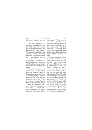 25:19                       The Criterion                           271
He is most forgiving and most        many deaths!’ 15 Say, ‘Which is
merciful.’                           better, this or the Paradise of
   7
     They say, ‘What kind of a       immortality which the righteous
messenger is this who eats food      have been promised? It is
and walks about in the market-       their recompense and their
places? Why has no angel been        destination.’ 16 Abiding there
sent down with him to warn us?’      forever, they shall find in it all
8
  Or a treasure should have been     that they desire. This is a binding
sent down to him, or he should       promise which your Lord has
have had a garden from which to      made.
eat.’ The wrongdoers say, ‘You          17
                                           On the Day He gathers them
are surely following a man who       all together with those they
is bewitched.’ 9 Observe what        worship besides Him, He will
kind of things they attribute to     say, ‘Was it you who misled My
you. They have surely gone astray    servants, or did they stray away
and cannot find the right way        by themselves?’ 18 They will
again.                               answer, ‘Hallowed be You! It
   10
      Blessed is He who, if He       was not proper for us to choose
please, can give you better things   any guardian other than You.
than that; gardens watered by        But You gave them and their
flowing streams, and palaces too.    fathers the comforts of this life,
11
   They deny the Hour. For those     so that they forgot Your reminder
who deny that Hour, We have          and thus brought destruction
prepared a blazing fire. 12 When     upon themselves.’ 19 [God will
it sees them from afar, they will    say], ‘Now, they have given the
hear its raging and roaring.         lie to all your assertions, and you
13
   When they are thrown into a       can neither ward off [your
narrow space, chained together,      punishment] nor obtain any help.’
they will plead for death. 14 But    For, whoever of you has
they will be told, ‘Do not call      committed evil, shall be caused
today for one death, call for        by Us to taste great suffering!’
 