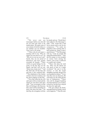 272                           The Quran                            25:20
  20
      We never sent any               his hands and say, ‘Would that I
messengers before you who did         had walked in the Messenger’s
not eat food and walk in the          path! 28 Oh, would that I had
market-place. We make some of         never chosen such a one for my
you a means of trial for others, to   companion— 29 he made me
see whether you are steadfast.        forgetful of the warning after it
Your Lord is all seeing.              had reached me. Satan is man’s
   21
      Those who do not expect a       great betrayer.’ 30 The Messenger
meeting with Us say, ‘Why are         will say, ‘Lord, my people did
angels not sent down to us?’ Or       indeed discard the Quran,’ 31 thus
‘Why do we not see our Lord?’         did We assign to every prophet
Surely, they are too proud of         an enemy from among the
themselves and have greatly           sinners; your Lord is sufficient
exceeded all bounds. 22 There         as a guide and a helper.
will be no good tidings for the          32
                                            Those who deny the truth
guilty on the day they see the        say, ‘Why was the Quran not
angels; and they will cry out,        sent down to him in a single
‘Keep away, keep away!’ 23 and        revelation?’ We sent it in this
We shall take all that they did       manner, so that We might
and turn it into scattered dust.      strengthen your heart. We gave it to
24
   The inhabitants of the Garden      you in gradual revelation. 33 Every
will have the best residence and      time they raise an objection, We
the finest lodging on that Day.       will bring you the truth and the
   25
      On a Day when the sky will      best of explanations. 34 Those
split open with its clouds and the    who will be dragged headlong
angels are sent down rank upon        into Hell shall have an evil place
rank, 26 true sovereignty on that     to dwell in, for they have strayed
Day will belong to the Gracious       far from the right path.
One, and it will be a hard Day for       35 We gave Moses the Book,

those who deny the truth. 27 On       and appointed his brother Aaron
that Day, the wrongdoer will bite     as his supporter. 36 Then We said,
 