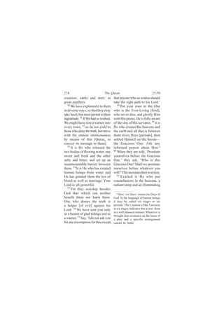274                            The Quran                                25:50
creation; cattle and men, in           that anyone who so wishes should
great numbers.                         take the right path to his Lord.’
   50                                     58
      We have explained it to them           Put your trust in the One
in diverse ways, so that they may      who is the Ever-Living [God],
take heed, but most persist in their   who never dies, and glorify Him
ingratitude. 51 If We had so wished,   with His praise. He is fully aware
We might have sent a warner into       of the sins of His servants; 59 it is
every town, 52 so do not yield to      He who created the heavens and
those who deny the truth, but strive   the earth and all that is between
with the utmost strenuousness          them in six Days [periods], then
by means of this [Quran, to            settled Himself on the throne—
convey its message to them].           the Gracious One. Ask any
   53
      It is He who released the        informed person about Him.a
two bodies of flowing water, one       60 When they are told, ‘Prostrate

sweet and fresh and the other          yourselves before the Gracious
salty and bitter, and set up an        One,’ they ask, ‘Who is this
insurmountable barrier between         Gracious One? Shall we prostrate
them. 54 It is He who has created      ourselves before whatever you
human beings from water and            will?’This increases their aversion.
He has granted them the ties of           61
                                             Exalted is He who put
blood as well as marriage. Your        constellations in the heavens, a
Lord is all powerful.                  radiant lamp and an illuminating
   55
      Yet they worship besides
God that which can neither                a Here ‘six Days’ means six Days of
benefit them nor harm them.            God. In the language of human beings
One who denies the truth is            it may be called six stages or six
a helper [of evil] against his         periods. The Creation of the Universe
Lord. 56 We have sent you only         in six stages indicates that it was done
                                       in a well planned manner. Whatever is
as a bearer of glad tidings and as
                                       brought into existence on the basis of
a warner. 57 Say, ‘I do not ask you    a plan and a specific arrangement
for any recompense for this except     cannot be futile.
 