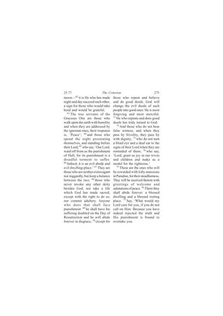 25:77                       The Criterion                            275
moon—62 it is He who has made        those who repent and believe
night and day succeed each other,    and do good deeds. God will
a sign for those who would take      change the evil deeds of such
heed and would be grateful.          people into good ones: He is most
   63
      The true servants of the       forgiving and most merciful.
Gracious One are those who           71
                                        He who repents and does good
walk upon the earth with humility    deeds has truly turned to God.
and when they are addressed by          72
                                           And those who do not bear
the ignorant ones, their response    false witness, and when they
is, ‘Peace’; 64 and those who        pass by frivolity, they pass by
spend the night prostrating          with dignity; 73 who do not turn
themselves, and standing before      a blind eye and a deaf ear to the
their Lord, 65 who say, ‘Our Lord,   signs of their Lord when they are
ward off from us the punishment      reminded of them; 74 who say,
of Hell, for its punishment is a     ‘Lord, grant us joy in our wives
dreadful torment to suffer.          and children and make us a
66
   Indeed, it is an evil abode and   model for the righteous.’
evil dwelling-place.’ 67 They are       75
                                           These are the ones who will
those who are neither extravagant    be rewarded with lofty mansions
nor niggardly, but keep a balance    in Paradise, for their steadfastness.
between the two; 68 those who        They will be received therein with
never invoke any other deity         greetings of welcome and
besides God, nor take a life         salutations of peace. 76 There they
which God has made sacred,           shall abide forever: a blessed
except with the right to do so,      dwelling and a blessed resting
nor commit adultery. Anyone          place. 77 Say, ‘What would my
who does that shall face             Lord care for you, if you do not
punishment: 69 he shall have his     call on Him. Because you have
suffering doubled on the Day of      indeed rejected the truth and
Resurrection and he will abide       His punishment is bound to
forever in disgrace, 70 except for   overtake you.
 
