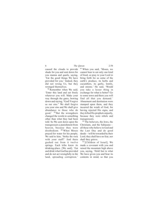 6                          The Quran                            2:58
caused the clouds to provide       61
                                      When you said, ‘Moses, we
shade for you and sent down for    cannot bear to eat only one kind
you manna and quails, saying,      of food, so pray to your Lord to
‘Eat the good things We have       bring forth for us some of the
provided for you.’ Indeed, they    earth’s produce, its herbs and
did not wrong Us, but they         cucumbers, its garlic, lentils,
wronged themselves.                and onions.’ He said, ‘Would
   58
      Remember when We said,       you take a lesser thing in
‘Enter this land and eat freely    exchange for what is better? Go
wherever you will. Make your       to some town and there you will
way through the gates, bowing      find all that you demand.’
down and saying, “God! Forgive     Abasement and destitution were
us our sins.” We shall forgive     stamped upon them, and they
you your sins and We shall give    incurred the wrath of God, for
abundance to those who do          having rejected His signs, and
good.’ 59 But the wrongdoers       they killed His prophets unjustly,
changed the words to something     because they were rebels and
other than what they had been      transgressors.
told. So We sent down upon the        62
                                         The believers, the Jews, the
transgressors a punishment from    Christians, and the Sabaeans—
heaven, because they were          all those who believe in God and
disobedient. 60 When Moses         the Last Day and do good
prayed for water for his people,   deeds—will be rewarded by their
We said to him, ‘Strike the rock   Lord; they shall have no fear, nor
with your staff!’ And there        shall they grieve.
gushed out from it twelve             63
                                         [Children of Israel], We
springs. Each tribe knew its       made a covenant with you and
drinking-place. [We said], ‘Eat    raised the mountain high above
and drink what God has provided    you, saying, ‘Hold fast to what
and do not act wrongfully in the   We have given you and bear its
land, spreading corruption.’       contents in mind, so that you
 