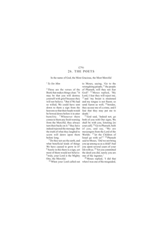 (276)
                       26. THE POETS
      In the name of God, the Most Gracious, the Most Merciful
1
    Ta Sin Mim                          to Moses, saying, ‘Go to the
                                        wrongdoing people, 11 the people
2
  These are the verses of the           of Pharaoh, will they not fear
Book that makes things clear. 3 It      God? 12 Moses replied, ‘My
may be that you will destroy            Lord, I fear they will reject me,
yourself with grief because they        13
                                           and ‘my breast is straitened
will not believe. 4 But if We had       and my tongue is not fluent; so
so willed, We could have sent           send Aaron as well; 14 besides,
down to them a sign from the            they accuse me of a crime, and I
heavens so that their heads would       fear that they may put me to
be bowed down before it in utter        death.’
humility. 5 Whenever there                 15
                                              God said, ‘Indeed not; go
comes to them any fresh warning         both of you with Our signs, We
from the Merciful, they always          shall be with you, listening [to
turn their backs on it: 6 they have     your call]. 16 Go to Pharaoh, both
indeed rejected the message. But        of you, and say, “We are
the truth of what they laughed to       messengers from the Lord of the
scorn will dawn upon them               Worlds: 17 let the Children of
before long.                            Israel go with us!”’ 18 Pharaoh
   7 Do they not see the earth, and     said to Moses, ‘Did we not bring
what beneficial kinds of things         you up among us as a child? And
We have caused to grow in it?           you spent several years of your
8
  Surely in this there is a sign, yet   life with us. 19 Yet you committed
most of them would not believe:         the deed you did, surely you are
9
  truly, your Lord is the Mighty        one of the ingrates.’
One, the Merciful.                         20
                                              Moses replied, ‘I did that
   10
      When your Lord called out         when I was one of the misguided,
 