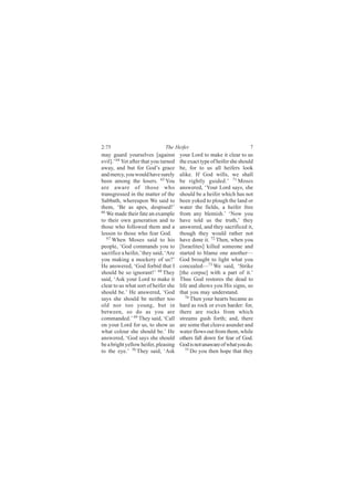 2:75                           The Heifer                               7
may guard yourselves [against          your Lord to make it clear to us
evil].’ 64 Yet after that you turned   the exact type of heifer she should
away, and but for God’s grace          be, for to us all heifers look
and mercy, you would have surely       alike. If God wills, we shall
been among the losers. 65 You          be rightly guided.’ 71 Moses
are aware of those who                 answered, ‘Your Lord says, she
transgressed in the matter of the      should be a heifer which has not
Sabbath, whereupon We said to          been yoked to plough the land or
them, ‘Be as apes, despised!’          water the fields, a heifer free
66
   We made their fate an example       from any blemish.’ ‘Now you
to their own generation and to         have told us the truth,’ they
those who followed them and a          answered, and they sacrificed it,
lesson to those who fear God.          though they would rather not
   67 When Moses said to his           have done it. 72 Then, when you
people, ‘God commands you to           [Israelites] killed someone and
sacrifice a heifer,’ they said, ‘Are   started to blame one another—
you making a mockery of us?’           God brought to light what you
He answered, ‘God forbid that I        concealed—73 We said, ‘Strike
should be so ignorant!’ 68 They        [the corpse] with a part of it.’
said, ‘Ask your Lord to make it        Thus God restores the dead to
clear to us what sort of heifer she    life and shows you His signs, so
should be.’ He answered, ‘God          that you may understand.
says she should be neither too            74
                                             Then your hearts became as
old nor too young, but in              hard as rock or even harder: for,
between, so do as you are              there are rocks from which
commanded.’ 69 They said, ‘Call        streams gush forth; and, there
on your Lord for us, to show us        are some that cleave asunder and
what colour she should be.’ He         water flows out from them, while
answered, ‘God says she should         others fall down for fear of God.
be a bright yellow heifer, pleasing    God is not unaware of what you do.
to the eye.’ 70 They said, ‘Ask           75
                                             Do you then hope that they
 