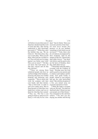 8                            The Quran                           2:76
will believe in you when some of     days!’ Say [to them], ‘Have you
them have already heard the word     received a promise from God—
of God and then, after having        for God never breaks His
understood it, they knowingly        promise—or do you attribute
perverted it? 76 When they meet      something to God which you do
the faithful, they say, ‘We are      not know?’ 81 Truly, those who
believers.’ But when alone, they     do evil and are encompassed by
say to each other, ‘Must you tell    their misdeeds, shall be the
them what God has revealed to        inmates of the Fire. Therein they
us? They will only use it to argue   shall abide forever, 82 but those
against you before your Lord!        who believe and do good works
Have you no sense?’ 77 Do they       are the heirs of Paradise; there
not know that God knows all          they shall abide forever.
that they conceal and all that         83 Remember when We made a

they disclose?                       covenant with the Children of
   78
      There are among them           Israel, ‘Worship none but God
unlettered people who have no        and be good to your parents and
real knowledge of the Scriptures,    to relatives and orphans and the
knowing only their own wishful       needy. And speak kindly to
thinking and following only          people. Attend to your prayers
conjecture. 79 Woe to those who      and pay the zakat [prescribed
write the scripture with their       alms].’ But with the exception of
own hands, and then declare,         a few, you turned away [in
‘This is from God,’ in order to      aversion] and paid no heed.
sell it for a paltry price. Woe to     84
                                          When We made a covenant
them because of what their own       with you, We said, ‘You shall not
hands have written, and woe to       shed each other’s blood, nor turn
them for what they have earned.      your people out of their homes.’
80 They say, ‘The Fire is not        You consented to this and bore
going to touch us, and [even if it   witness. 85 Yet, here you are,
does], it will only be for a few     slaying one another and driving
 