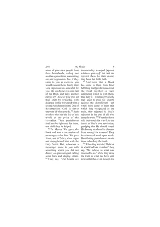 2:91                         The Heifer                                9
some of your own people from         impenetrably wrapped [against
their homelands, aiding one          whatever you say],’ but God has
another against them, committing     rejected them for their denial;
sin and aggression; but if they      they have but little faith.
came to you as captives, you            89
                                           And now that a Book
would ransom them. Surely their      has come to them from God,
very expulsion was unlawful for      fulfilling that [predictions about
you. Do you believe in one part      the final prophet in their
of the Book and deny another         scriptures] which is with them,
part of it? Those of you who act     they deny it—whereas previously
thus shall be rewarded with          they used to pray for victory
disgrace in this world and with a    against the disbelievers—yet
severe punishment on the Day of      when there came to them that
Resurrection. God is never           which they recognized as the
unaware of what you do. 86 Such      truth, they rejected it. God’s
are they who buy the life of this    rejection is the due of all who
world at the price of the            deny the truth. 90 What they have
Hereafter. Their punishment          sold their souls for is evil: to the
shall not be lightened for them,     denial of God’s own revelation,
nor shall they be helped.            grudging that He should reveal
   87
      To Moses We gave the           His bounty to whom He chooses
Book and sent a succession of        from among His servants! They
messengers after him. We gave        have incurred wrath upon wrath.
Jesus, son of Mary, clear signs      Humiliating punishment awaits
and strengthened him with the        those who deny the truth.
Holy Spirit. But, whenever a            91
                                           When they are told, ‘Believe
messenger came to you with           in what God has revealed,’ they
something which you did not          say, ‘We believe in what was
desire, you grew arrogant, calling   revealed to us,’ while they deny
some liars and slaying others.       the truth in what has been sent
88
   They say, ‘Our hearts are         down after that, even though it is
 
