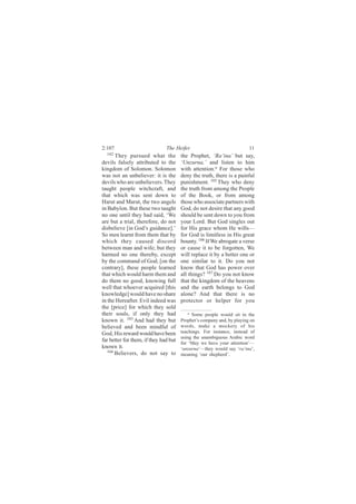2:107                          The Heifer                               11
  102
       They pursued what the           the Prophet, ‘Ra‘ina’ but say,
devils falsely attributed to the       ‘Unzurna,’ and listen to him
kingdom of Solomon. Solomon            with attention.a For those who
was not an unbeliever: it is the       deny the truth, there is a painful
devils who are unbelievers. They       punishment. 105 They who deny
taught people witchcraft, and          the truth from among the People
that which was sent down to            of the Book, or from among
Harut and Marut, the two angels        those who associate partners with
in Babylon. But these two taught       God, do not desire that any good
no one until they had said, ‘We        should be sent down to you from
are but a trial, therefore, do not     your Lord. But God singles out
disbelieve [in God’s guidance].’       for His grace whom He wills—
So men learnt from them that by        for God is limitless in His great
which they caused discord              bounty. 106 If We abrogate a verse
between man and wife; but they         or cause it to be forgotten, We
harmed no one thereby, except          will replace it by a better one or
by the command of God; [on the         one similar to it. Do you not
contrary], these people learned        know that God has power over
that which would harm them and         all things? 107 Do you not know
do them no good, knowing full          that the kingdom of the heavens
well that whoever acquired [this       and the earth belongs to God
knowledge] would have no share         alone? And that there is no
in the Hereafter. Evil indeed was      protector or helper for you
the [price] for which they sold
their souls, if only they had              a Some people would sit in the

known it. 103 And had they but         Prophet’s company and, by playing on
believed and been mindful of           words, make a mockery of his
God, His reward would have been        teachings. For instance, instead of
                                       using the unambiguous Arabic word
far better for them, if they had but   for ‘May we have your attention’—
known it.                              ‘unzurna’—they would say ‘ra‘ina’,
   104
       Believers, do not say to        meaning ‘our shepherd’.
 