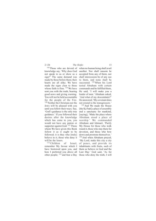 2:126                        The Heifer                             13
  118
      Those who are devoid of        when no human being shall avail
knowledge say, ‘Why does God         another. Nor shall ransom be
not speak to us or show us a         accepted from any of them, nor
sign?’ The same demand was           shall intercession be of any use
made by those before them; their     to them, and none shall be
hearts are all alike. We have        succoured. 124 When his Lord
made the signs clear to those        tested Abraham with certain
whose faith is firm. 119 We have     commands and he fulfilled them,
sent you with the truth, bearing     He said, ‘I will make you a
good news and giving warning.        leader of men.’ Abraham asked,
You will not be held accountable     ‘And what of my descendants?’
for the people of the Fire.          He answered, ‘My covenant does
120
    Neither the Christians nor the   not extend to the transgressors.’
Jews will be pleased with you           125 And We made the House

until you follow their ways. Say,    [the Ka‘bah] a place of assembly
‘God’s guidance is the only true     and a sanctuary for mankind,
guidance.’ If you followed their     [saying], ‘Make the place where
desires after the knowledge          Abraham stood a place of
which has come to you, you           worship.’ We commanded
would not have any patron or         Abraham and Ishmael, ‘Purify
supporter against God. 121 Those     My House for those who walk
whom We have given this Book         round it, those who stay there for
follow it as it ought to be          devotion, and those who bow
followed; it is they who [truly]     down and prostrate themselves.’
believe in it; those who deny it     126
                                         And when Abraham prayed,
will be the losers.                  ‘My Lord, make this city a city
  122
      Children      of     Israel,   of peace, and provide its
remember My favour which I           inhabitants with fruits, such of
have bestowed upon you, and          them as believe in God and the
how I preferred you above all        Last Day.’ God said, ‘As for
other people; 123 and fear a Day     those who deny the truth, I will
 