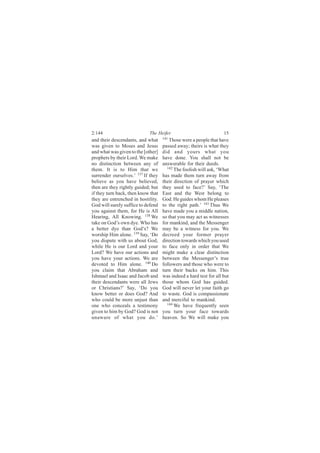 2:144                       The Heifer                             15
and their descendants, and what     141
                                       Those were a people that have
was given to Moses and Jesus        passed away; theirs is what they
and what was given to the [other]   did and yours what you
prophets by their Lord. We make     have done. You shall not be
no distinction between any of       answerable for their deeds.
them. It is to Him that we            142
                                          The foolish will ask, ‘What
surrender ourselves.’ 137 If they   has made them turn away from
believe as you have believed,       their direction of prayer which
then are they rightly guided; but   they used to face?’ Say, ‘The
if they turn back, then know that   East and the West belong to
they are entrenched in hostility.   God. He guides whom He pleases
God will surely suffice to defend   to the right path.’ 143 Thus We
you against them, for He is All     have made you a middle nation,
Hearing, All Knowing. 138 We        so that you may act as witnesses
take on God’s own dye. Who has      for mankind, and the Messenger
a better dye than God’s? We         may be a witness for you. We
worship Him alone. 139 Say, ‘Do     decreed your former prayer
you dispute with us about God,      direction towards which you used
while He is our Lord and your       to face only in order that We
Lord? We have our actions and       might make a clear distinction
you have your actions. We are       between the Messenger’s true
devoted to Him alone. 140 Do        followers and those who were to
you claim that Abraham and          turn their backs on him. This
Ishmael and Isaac and Jacob and     was indeed a hard test for all but
their descendants were all Jews     those whom God has guided.
or Christians?’ Say, ‘Do you        God will never let your faith go
know better or does God? And        to waste. God is compassionate
who could be more unjust than       and merciful to mankind.
one who conceals a testimony          144 We have frequently seen

given to him by God? God is not     you turn your face towards
unaware of what you do.’            heaven. So We will make you
 