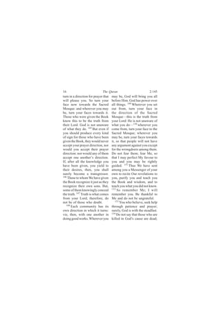 16                            The Quran                           2:145
turn in a direction for prayer that   may be, God will bring you all
will please you. So turn your         before Him. God has power over
face now towards the Sacred           all things. 149 Wherever you set
Mosque: and wherever you may          out from, turn your face in
be, turn your faces towards it.       the direction of the Sacred
Those who were given the Book         Mosque—this is the truth from
know this to be the truth from        your Lord: He is not unaware of
their Lord. God is not unaware        what you do—150 wherever you
of what they do. 145 But even if      come from, turn your face to the
you should produce every kind         Sacred Mosque; wherever you
of sign for those who have been       may be, turn your faces towards
given the Book, they would never      it, so that people will not have
accept your prayer direction, nor     any argument against you except
would you accept their prayer         for the wrongdoers among them.
direction: nor would any of them      Do not fear them; fear Me, so
accept one another’s direction.       that I may perfect My favour to
If, after all the knowledge you       you and you may be rightly
have been given, you yield to         guided. 151 Thus We have sent
their desires, then, you shall        among you a Messenger of your
surely become a transgressor.         own to recite Our revelations to
146
    Those to whom We have given       you, purify you and teach you
the Book recognize it just as they    the Book and wisdom, and to
recognize their own sons. But,        teach you what you did not know.
some of them knowingly conceal        152 So remember Me; I will

the truth. 147 Truth is what comes    remember you. Be thankful to
from your Lord; therefore, do         Me and do not be ungrateful.
not be of those who doubt.               153
                                             You who believe, seek help
   148
       Each community has its         through patience and prayer;
own direction in which it turns:      surely, God is with the steadfast.
vie, then, with one another in        154
                                          Do not say that those who are
doing good works. Wherever you        killed in God’s cause are dead;
 