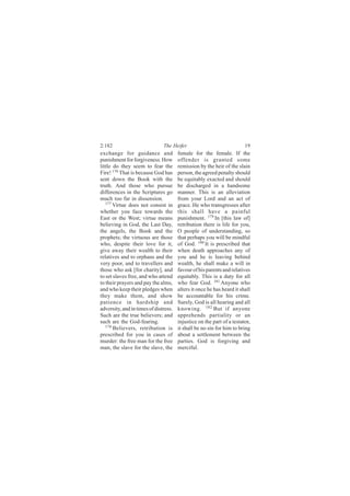 2:182                          The Heifer                               19
exchange for guidance and              female for the female. If the
punishment for forgiveness. How        offender is granted some
little do they seem to fear the        remission by the heir of the slain
Fire! 176 That is because God has      person, the agreed penalty should
sent down the Book with the            be equitably exacted and should
truth. And those who pursue            be discharged in a handsome
differences in the Scriptures go       manner. This is an alleviation
much too far in dissension.            from your Lord and an act of
   177
       Virtue does not consist in      grace. He who transgresses after
whether you face towards the           this shall have a painful
East or the West; virtue means         punishment. 179 In [this law of]
believing in God, the Last Day,        retribution there is life for you,
the angels, the Book and the           O people of understanding, so
prophets; the virtuous are those       that perhaps you will be mindful
who, despite their love for it,        of God. 180 It is prescribed that
give away their wealth to their        when death approaches any of
relatives and to orphans and the       you and he is leaving behind
very poor, and to travellers and       wealth, he shall make a will in
those who ask [for charity], and       favour of his parents and relatives
to set slaves free, and who attend     equitably. This is a duty for all
to their prayers and pay the alms,     who fear God. 181 Anyone who
and who keep their pledges when        alters it once he has heard it shall
they make them, and show               be accountable for his crime.
patience in hardship and               Surely, God is all hearing and all
adversity, and in times of distress.   knowing. 182 But if anyone
Such are the true believers; and       apprehends partiality or an
such are the God-fearing.              injustice on the part of a testator,
   178
       Believers, retribution is       it shall be no sin for him to bring
prescribed for you in cases of         about a settlement between the
murder: the free man for the free      parties. God is forgiving and
man, the slave for the slave, the      merciful.
 