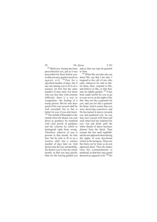 20                            The Quran                          2:183
  183
      Believers, fasting has been     and so that you may be grateful
prescribed for you, just as it was    to Him.
prescribed for those before you,         186
                                             When My servants ask you
so that you may guard yourselves      about Me, say that I am near. I
against evil. 184 Fast for a          respond to the call of one who
specified number of days, but if      calls, whenever he calls to Me:
any one among you is ill or on a      let them, then, respond to Me,
journey, let him fast the same        and believe in Me, so that they
number of days later. For those       may be rightly guided. 187 It has
who can fast only with extreme        been made lawful for you to go
difficulty, there is a way to         to your wives on the night of the
compensate—the feeding of a           fast: they are like a garment for
needy person. But he who does         you, and you are like a garment
good of his own accord shall be       for them. God is aware that you
well rewarded; but to fast is         were deceiving yourselves and
better for you, if you only knew.     He has turned in mercy towards
185
    The month of Ramadan is the       you and pardoned you. So you
month when the Quran was sent         may now consort with them and
down as guidance for mankind          seek what God has ordained for
with clear proofs of guidance         you. Eat and drink until the
and the criterion by which to         white thread of dawn becomes
distinguish right from wrong.         distinct from the black. Then
Therefore, whoever of you is          resume the fast until nightfall,
present in that month, let him        and do not approach them during
fast; but he who is ill or on a       the nights of your devotional
journey shall fast a similar          retreat in the mosques. These are
number of days later on. God          the limits set by God, so do not
desires ease for you, not hardship.   approach them. Thus He makes
He desires you to fast the whole      clear His commandments to
month, so that you may glorify        mankind, so that they may guard
Him for His having guided you         themselves [against evil]. 188 Do
 