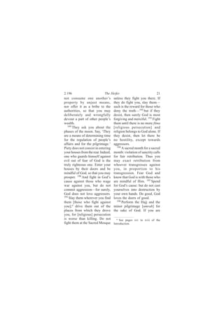2:196                        The Heifer                             21
not consume one another’s            unless they fight you there. If
property by unjust means,            they do fight you, slay them—
nor offer it as a bribe to the       such is the reward for those who
authorities, so that you may         deny the truth—192 but if they
deliberately and wrongfully          desist, then surely God is most
devour a part of other people’s      forgiving and merciful. 193 Fight
wealth.                              them until there is no more fitna
   189
       They ask you about the        [religious persecution] and
phases of the moon. Say, ‘They       religion belongs to God alone. If
are a means of determining time      they desist, then let there be
for the regulation of people’s       no hostility, except towards
affairs and for the pilgrimage.’     aggressors.
Piety does not consist in entering      194
                                            A sacred month for a sacred
your houses from the rear. Indeed,   month: violation of sanctity calls
one who guards himself against       for fair retribution. Thus you
evil out of fear of God is the       may exact retribution from
truly righteous one. Enter your      whoever transgresses against
houses by their doors and be         you, in proportion to his
mindful of God, so that you may      transgression. Fear God and
prosper. 190 And fight in God’s      know that God is with those who
cause against those who wage         are mindful of Him. 195 Spend
war against you, but do not          for God’s cause: but do not cast
commit aggression—for surely,        yourselves into destruction by
God does not love aggressors.        your own hands. Do good, God
191
    Slay them wherever you find      loves the doers of good.
them [those who fight against           196
                                            Perform the Hajj and the
you]; a drive them out of the        minor pilgrimage [umrah] for
places from which they drove         the sake of God. If you are
you, for [religious] persecution
is worse than killing. Do not          a See pages xiv to xvii of the
fight them at the Sacred Mosque      Introduction.
 