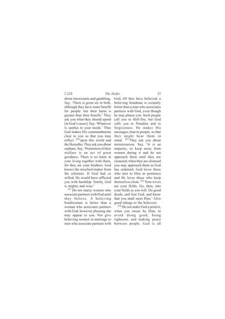 2:224                       The Heifer                            25
about intoxicants and gambling.     God, till they have believed; a
Say, ‘There is great sin in both,   believing bondman is certainly
although they have some benefit     better than a man who associates
for people: but their harm is       partners with God, even though
greater than their benefit.’ They   he may please you. Such people
ask you what they should spend      call you to Hell-fire; but God
[in God’s cause]. Say, ‘Whatever    calls you to Paradise and to
is surplus to your needs.’ Thus     forgiveness. He makes His
God makes His commandments          messages clear to people, so that
clear to you so that you may        they might bear them in
reflect 220 upon this world and     mind. 222 They ask you about
the Hereafter. They ask you about   menstruation. Say, ‘It is an
orphans. Say, ‘Promotion of their   impurity, so keep away from
welfare is an act of great          women during it and do not
goodness. There is no harm in       approach them until they are
your living together with them,     cleansed; when they are cleansed
for they are your brothers. God     you may approach them as God
knows the mischief-maker from       has ordained. God loves those
the reformer. If God had so         who turn to Him in penitence
willed, He would have afflicted     and He loves those who keep
you with hardship. Surely, God      themselves clean. 223 Your wives
is mighty and wise.’                are your fields. Go, then, into
   221
       Do not marry women who       your fields as you will. Do good
associate partners with God until   deeds, and fear God, and know
they believe. A believing           that you shall meet Him.’ Give
bondwoman is better than a          good tidings to the believers.
woman who associates partners         224
                                          Do not make God a pretext,
with God, however pleasing she      when you swear by Him, to
may appear to you. Nor give         avoid doing good, being
believing women in marriage to      righteous and making peace
men who associate partners with     between people. God is all
 