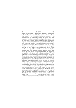 26                            The Quran                           2:225
hearing and all knowing. 225 God      twice, and then a woman must
will not call you to account for      be retained honourably or
any oaths you uttered                 released with kindness. It is not
unintentionally, but He will take     lawful for you to take away
you to task for what is intended      anything of what you have given
in your hearts. God is most           your wives, unless both fear that
forgiving and forbearing. 226 For     they would not be able to observe
those who swear that they will        the bounds set by God. In such a
not approach their wives, there       case it shall be no sin for either
shall be a waiting period of four     of them if the woman opts to
months: if they revert to             give something for her release.
conciliation, surely, God is most     These are the bounds set by God;
forgiving and ever merciful;          do not transgress them. Those
227 but if they decide upon           who transgress the bounds of
divorce, God is all hearing and       God are wrongdoers. 230 And if
all knowing. 228 Divorced women       man finally divorces his wife, he
should wait for three menstrual       cannot remarry her until she has
cycles; it is unlawful for them, if   married another man. Then if the
they believe in God and the Last      next husband divorces her, there
Day, to hide what God has created     will be no blame on either of
in their wombs. Their husbands        them if the former husband and
have the right to take them back      wife return to one another,
within that time, if they desire to   provided they think that they can
be reconciled. The wives have         keep within the bounds set by
rights corresponding to those         God. These are the bounds
which the husbands have,              prescribed by God, which
according to what is recognized       He makes clear to men of
to be fair, but men have a rank       understanding. 231 Once you
above them. God is almighty           divorce women, and they have
and all wise.                         reached the end of their waiting
   229
       Divorce may be pronounced      period, then either retain them in
 