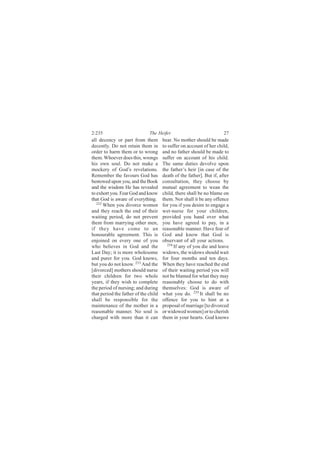 2:235                         The Heifer                              27
all decency or part from them         bear. No mother should be made
decently. Do not retain them in       to suffer on account of her child,
order to harm them or to wrong        and no father should be made to
them. Whoever does this, wrongs       suffer on account of his child.
his own soul. Do not make a           The same duties devolve upon
mockery of God’s revelations.         the father’s heir [in case of the
Remember the favours God has          death of the father]. But if, after
bestowed upon you, and the Book       consultation, they choose by
and the wisdom He has revealed        mutual agreement to wean the
to exhort you. Fear God and know      child, there shall be no blame on
that God is aware of everything.      them. Nor shall it be any offence
   232
       When you divorce women         for you if you desire to engage a
and they reach the end of their       wet-nurse for your children,
waiting period, do not prevent        provided you hand over what
them from marrying other men,         you have agreed to pay, in a
if they have come to an               reasonable manner. Have fear of
honourable agreement. This is         God and know that God is
enjoined on every one of you          observant of all your actions.
who believes in God and the              234
                                             If any of you die and leave
Last Day; it is more wholesome        widows, the widows should wait
and purer for you. God knows,         for four months and ten days.
but you do not know. 233 And the      When they have reached the end
[divorced] mothers should nurse       of their waiting period you will
their children for two whole          not be blamed for what they may
years, if they wish to complete       reasonably choose to do with
the period of nursing; and during     themselves: God is aware of
that period the father of the child   what you do. 235 It shall be no
shall be responsible for the          offence for you to hint at a
maintenance of the mother in a        proposal of marriage [to divorced
reasonable manner. No soul is         or widowed women] or to cherish
charged with more than it can         them in your hearts. God knows
 