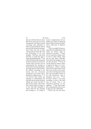 28                           The Quran                           2:236
that you will bear them in mind.     nearer to righteousness. Do not
But do not enter into any secret     neglect any chance of behaving
arrangement with them, beyond        benevolently towards each other.
conveying some indication to         God is observant of whatever
them of your inclination. Do not     you do.
proceed with tying the marriage-        238
                                            Be ever mindful of prayers,
knot before the end of their         especially the middle prayer; and
waiting period. Know that God        stand up before God in
has knowledge of all your            submissive devotion. 239 When
thoughts. Therefore, take heed       you are exposed to danger, pray
and bear in mind that God is         on foot or while riding; when
forgiving and forbearing. 236 You    you are safe again, remember
will not be blamed [for not paying   God, for He has taught you what
the dower money] if you divorce      you did not know. 240 If any of
women when you have not yet          you die and leave widows, make
consummated the marriage or          a bequest for them of a year’s
fixed a dower money upon them,       maintenance without causing
but make fair provision for them,    them to leave their homes; but if
the affluent according to his        they leave of their own accord,
means and the straitened             you will not be blamed for what
according to his means; this is      they may reasonably choose to
binding on righteous men. 237 If     do with themselves. God is
you divorce them before the          almighty and wise. 241 For
marriage is consummated, but         divorced women a provision
after their dower money has been     according to what is fair shall
settled, give them the half of       also be made. This is an
their dower money, unless they       obligation binding on the
[the women] agree to forego it,      righteous. 242 Thus God makes
or the man [the husband] in          His commandments clear to you,
whose hand lies the marriage         so that you may understand.
knot foregoes it. To forego is          243
                                            Have you not seen those
 