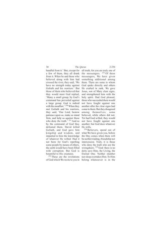 30                           The Quran                            2:250
handful from it.’ But, except for    all truth, for you are truly one of
a few of them, they all drank        the messengers. 253 Of these
from it. When he and those who       messengers, We have given
believed along with him had          something additional among
crossed the river, they said, ‘We    them. There are some to whom
have no strength today against       God spoke directly and others
Goliath and his warriors.’ But       He exalted in rank. We gave
those of them who believed that      Jesus, son of Mary clear signs,
they would meet God replied,         and strengthened him with the
‘Many a small group, by God’s        holy spirit. Had God pleased,
command has prevailed against        those who succeeded them would
a large group. God is indeed         not have fought against one
with the steadfast.’ 250 When they   another after the clear signs had
met Goliath and his warriors,        come to them. But they disagreed
they said, ‘Our Lord, bestow         among themselves; some
patience upon us, make us stand      believed, while others did not.
firm, and help us against those      Yet had God willed, they would
who deny the truth.’ 251 And so      not have fought against one
by the command of God they           another; but God does whatever
defeated them. David killed          He wills.
Goliath, and God gave him               254
                                            Believers, spend out of
kingship and wisdom, and             what We have given you, before
imparted to him the knowledge        the Day comes when there will
of whatever He willed. Had it        be neither trading, friendship nor
not been for God’s repelling         intercession. Truly, it is those
some people by means of others,      who deny the truth who are the
the earth would have been filled     wrongdoers. 255 God: there is no
with corruption. But God is          deity save Him, the Living, the
bountiful to His creatures.          Eternal One. Neither slumber
   252
       These are the revelations     nor sleep overtakes Him. To Him
of God which We recite to you in     belong whatsoever is in the
 