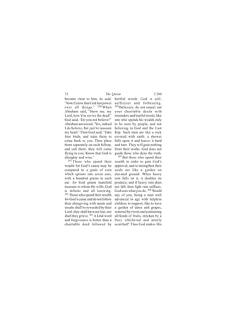 32                           The Quran                            2:260
become clear to him, he said,        hurtful words: God is self-
‘Now I know that God has power       sufficient and forbearing.
over all things.’ 260 When           264
                                         Believers, do not cancel out
Abraham said, ‘Show me, my           your charitable deeds with
Lord, how You revive the dead!’      reminders and hurtful words, like
God said, ‘Do you not believe?’      one who spends his wealth only
Abraham answered, ‘Yes, indeed       to be seen by people, and not
I do believe, but just to reassure   believing in God and the Last
my heart.’ Then God said, ‘Take      Day. Such men are like a rock
four birds, and train them to        covered with earth: a shower
come back to you. Then place         falls upon it and leaves it hard
them separately on each hilltop,     and bare. They will gain nothing
and call them: they will come        from their works. God does not
flying to you. Know that God is      guide those who deny the truth.
almighty and wise.’                     265
                                            But those who spend their
   261
       Those who spend their         wealth in order to gain God’s
wealth for God’s cause may be        approval, and to strengthen their
compared to a grain of corn          souls are like a garden on
which sprouts into seven ears,       elevated ground. When heavy
with a hundred grains in each        rain falls on it, it doubles its
ear: for God grants manifold         produce; and if heavy rain does
increase to whom He wills; God       not fall, then light rain suffices.
is infinite and all knowing.         God sees what you do. 266 Would
262 Those who spend their wealth
                                     any of you, being a man well
for God’s cause and do not follow    advanced in age with helpless
their almsgiving with taunts and     children to support, like to have
insults shall be rewarded by their   a garden of dates and grapes,
Lord; they shall have no fear, nor   watered by rivers and containing
shall they grieve. 263 A kind word   all kinds of fruits, stricken by a
and forgiveness is better than a     fiery whirlwind and utterly
charitable deed followed by          scorched? Thus God makes His
 