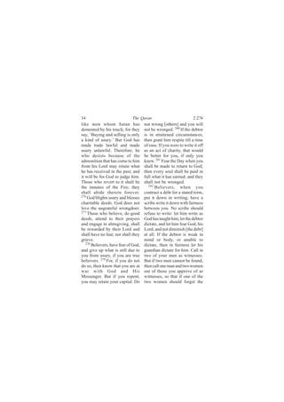 34                            The Quran                            2:276
like men whom Satan has               not wrong [others] and you will
demented by his touch; for they       not be wronged. 280 If the debtor
say, ‘Buying and selling is only      is in straitened circumstances,
a kind of usury.’ But God has         then grant him respite till a time
made trade lawful and made            of ease. If you were to write it off
usury unlawful. Therefore, he         as an act of charity, that would
who desists because of the            be better for you, if only you
admonition that has come to him       knew. 281 Fear the Day when you
from his Lord may retain what         shall be made to return to God;
he has received in the past; and      then every soul shall be paid in
it will be for God to judge him.      full what it has earned; and they
Those who revert to it shall be       shall not be wronged.
the inmates of the Fire; they           282
                                            Believers, when you
shall abide therein forever.          contract a debt for a stated term,
276
    God blights usury and blesses     put it down in writing; have a
charitable deeds. God does not        scribe write it down with fairness
love the ungrateful wrongdoer.        between you. No scribe should
277
    Those who believe, do good        refuse to write: let him write as
deeds, attend to their prayers        God has taught him, let the debtor
and engage in almsgiving, shall       dictate, and let him fear God, his
be rewarded by their Lord and         Lord, and not diminish [the debt]
shall have no fear, nor shall they    at all. If the debtor is weak in
grieve.                               mind or body, or unable to
   278 Believers, have fear of God,
                                      dictate, then in fairness let his
and give up what is still due to      guardian dictate for him. Call in
you from usury, if you are true       two of your men as witnesses.
believers. 279 For, if you do not     But if two men cannot be found,
do so, then know that you are at      then call one man and two women
war with God and His                  out of those you approve of as
Messenger. But if you repent,         witnesses, so that if one of the
you may retain your capital. Do       two women should forget the
 