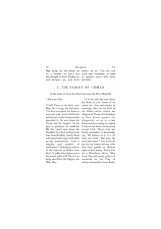36                            The Quran                            3:1
Our Lord, do not place on             mercy on us. You are our
us a burden we have not               Lord and Sustainer, so help
the strength to bear! Pardon us;      us against those who deny
and forgive us; and have              the truth.’


            3 . T H E FA M I LY O F ‘ I M R A N
     In the name of God, the Most Gracious, the Most Merciful
1 Alif   Lam Mim                         7 It is He who has sent down

                                      the Book to you. Some of its
2
  God! There is no deity save         verses are clear and precise in
Him, the Living, the Sustainer.       meaning—they are the basis of
3
  He has sent down the Book to        the Book—while others are
you with truth, which fulfils [the    allegorical. Those with deviation
predictions] in the Scriptures that   in their hearts pursue the
preceded it: He sent down the         allegorical, so as to create
Torah and the Gospel 4 in the         dissension by seeking to explain
past as guidance for mankind;         it: but no one knows its meaning
He has [also] sent down the           except God. Those who are
Standard by which to discern the      firmly grounded in knowledge
true from the false. Surely those     say, ‘We believe in it: it is all
who deny God’s signs will suffer      from our Lord.’ But only the
severe punishment. God is             wise take heed. 8 ‘Our Lord, do
mighty and capable of                 not let our hearts deviate after
retribution. 5 Nothing on earth or    You have guided us. Bestow
in the heavens is hidden from         upon us Your mercy. Surely You
God: 6 it is He who shapes you in     are a Munificent Giver. 9 Our
the womb as He will. There is no      Lord, You will surely gather all
deity save Him, the Mighty, the       mankind on the Day of
Wise One.                             whose coming there is no doubt.
 