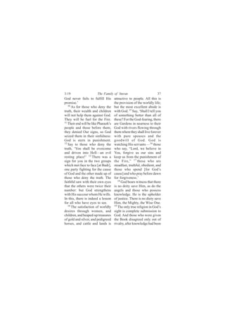 3:19                    The Family of ‘Imran                          37
God never fails to fulfill His        attractive to people. All this is
promise.’                             the provision of the worldly life;
   10
      As for those who deny the       but the most excellent abode is
truth, their wealth and children      with God. 15 Say, ‘Shall I tell you
will not help them against God.       of something better than all of
They will be fuel for the Fire.       these? For the God-fearing, there
11
   Their end will be like Pharaoh’s   are Gardens in nearness to their
people and those before them;         God with rivers flowing through
they denied Our signs, so God         them where they shall live forever
seized them in their sinfulness:      with pure spouses and the
God is stern in punishment.           goodwill of God. God is
12
   Say to those who deny the          watching His servants —16 those
truth, ‘You shall be overcome         who say, “Lord, we believe in
and driven into Hell—an evil          You, forgive us our sins and
resting place!’ 13 There was a        keep us from the punishment of
sign for you in the two groups        the Fire,” 17 those who are
which met face to face [at Badr],     steadfast, truthful, obedient, and
one party fighting for the cause      those who spend [for God’s
of God and the other made up of       cause] and who pray before dawn
those who deny the truth. The         for forgiveness.’
faithful saw with their own eyes         18
                                            God bears witness that there
that the others were twice their      is no deity save Him, as do the
number: but God strengthens           angels and those who possess
with His succour whom He wills.       knowledge. He is the upholder
In this, there is indeed a lesson     of justice. There is no diety save
for all who have eyes to see.         Him, the Mighty, the Wise One.
   14                                 19
      The satisfaction of worldly        The only true religion in God’s
desires through women, and            sight is complete submission to
children, and heaped-up treasures     God. And those who were given
of gold and silver, and pedigreed     the Book disagreed only out of
horses, and cattle and lands is       rivalry, after knowledge had been
 
