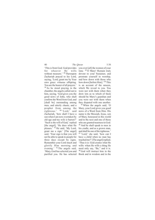 40                            The Quran                             3:38
‘This is from God. God provides       you over [all] the women of your
for whoever He wills                  time. 43 O Mary! Remain truly
without measure.’ 38 Thereupon        devout to your Sustainer, and
Zachariah prayed to his Lord,         prostrate yourself in worship,
saying, ‘Lord, grant me by Your       and bow down with those who
own grace virtuous offspring.         bow down [before Him].’ 44 This
You are the hearer of all prayers.’   is an account of the unseen,
39
   As he stood praying in the         which We reveal to you. You
chamber, the angels called out to     were not with them when they
him, saying, ‘God gives you the       drew lots as to which of them
good news of John, who shall          should be Mary’s guardian and
confirm the Word from God, and        you were not with them when
[shall be] outstanding among          they disputed with one another.
men, and utterly chaste, and a           45 When the angels said, ‘O

prophet from among the                Mary, your Lord gives you good
righteous.’ 40 ‘Lord,’ said           news of a Word from Him. His
Zachariah, ‘how shall I have a        name is the Messiah, Jesus, son
son when I am now overtaken by        of Mary, honoured in this world
old age and my wife is barren?’       and in the next and one of those
‘Such is the will of God,’ replied    who are granted nearness to God.
[the angel], ‘He does what He         46
                                         And he shall speak to men in
pleases.’ 41 He said, ‘My Lord,       his cradle, and as a grown man,
grant me a sign.’ [The angel]         and shall be one of the righteous.’
said, ‘Your sign is that you will     47 ‘Lord,’ she said, ‘how can I

not be able to speak to people for    have a child when no man has
three days except by signs.           touched me?’ [The angel] replied,
Remember your Lord much and           ‘Thus it is: God creates what He
glorify Him morning and               wills: when He wills a thing He
evening.’ 42 The angels said,         need only say, “Be,” and it is.
‘Mary, God has selected you and       48
                                         God will instruct him in the
purified you. He has selected         Book and in wisdom and in the
 