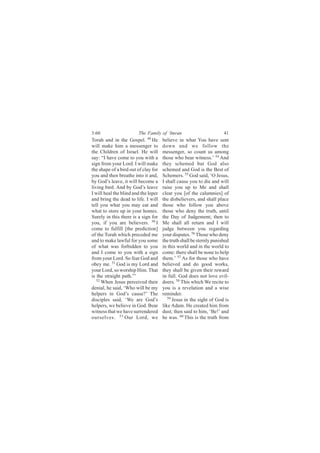 3:60                    The Family of ‘Imran                          41
Torah and in the Gospel. 49 He        believe in what You have sent
will make him a messenger to          down and we follow the
the Children of Israel. He will       messenger, so count us among
say: “I have come to you with a       those who bear witness.’ 54 And
sign from your Lord. I will make      they schemed but God also
the shape of a bird out of clay for   schemed and God is the Best of
you and then breathe into it and,     Schemers. 55 God said, ‘O Jesus,
by God’s leave, it will become a      I shall cause you to die and will
living bird. And by God’s leave       raise you up to Me and shall
I will heal the blind and the leper   clear you [of the calumnies] of
and bring the dead to life. I will    the disbelievers, and shall place
tell you what you may eat and         those who follow you above
what to store up in your homes.       those who deny the truth, until
Surely in this there is a sign for    the Day of Judgement; then to
you, if you are believers. 50 I       Me shall all return and I will
come to fulfill [the prediction]      judge between you regarding
of the Torah which preceded me        your disputes. 56 Those who deny
and to make lawful for you some       the truth shall be sternly punished
of what was forbidden to you          in this world and in the world to
and I come to you with a sign         come: there shall be none to help
from your Lord. So fear God and       them.’ 57 As for those who have
obey me. 51 God is my Lord and        believed and do good works,
your Lord, so worship Him. That       they shall be given their reward
is the straight path.”’               in full. God does not love evil-
   52
      When Jesus perceived their      doers. 58 This which We recite to
denial, he said, ‘Who will be my      you is a revelation and a wise
helpers in God’s cause?’ The          reminder.
disciples said, ‘We are God’s            59
                                            Jesus in the sight of God is
helpers, we believe in God. Bear      like Adam. He created him from
witness that we have surrendered      dust; then said to him, ‘Be!’ and
ourselves. 53 Our Lord, we            he was. 60 This is the truth from
 