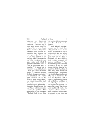 3:80                   The Family of ‘Imran                        43
Muslims] may themselves             who honour their covenants and
abandon their faith [in             fear Him. God loves the
confusion]. 73 Believe only in      righteous.
those who follow your own              77
                                          Those who sell out God’s
religion.’ Say to them, ‘Surely,    covenant and their oaths for a
the true guidance is the guidance   paltry price will have no share in
from God.’ [But you think it is     the life to come on the Day of
impossible that] someone else       Resurrection. God will neither
may be granted [revelation] such    speak to them nor cast a look
as you were granted—or else         upon them on the Day of
that they should contend against    Judgement, nor will He purify
you before your Lord. Say, ‘All     them. For them there shall be a
grace is in the hands of God; He    grievous punishment. 78 There
grants it to whom He wills: for     are some among them who distort
God is boundless, and all           the Book by the way they speak
knowing, 74 He singles out for      to make you think that what they
His mercy whoever He pleases.       say is from the Book, whereas it
God is the Lord of exceeding        is not. They say it is from God
bounty.’ 75 Among the people of     whereas it is not. Thus they tell
the Book there are some who, if     a lie about God and they know it.
you entrust them with a heap of     79
                                       No one to whom God has
gold, will return it to you. But    given the Scriptures and on
there are others of them who, if    whom He has bestowed wisdom
you entrust them with a single      and prophethood would say to
dinar, will not return it to you,   men, ‘Worship me instead of
unless you keep demanding it        God.’ [He would say rather], ‘Be
from them. That is because they     devoted servants of God, for you
say, ‘We are under no obligation    have taught and studied the
towards the gentiles.’ They         Scriptures.’ 80 Nor would he
deliberately tell lies about God.   enjoin you to take the angels and
76
   Indeed God loves those           the prophets as your lords; how
 
