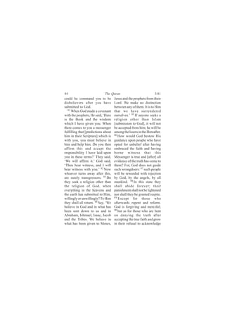 44                           The Quran                            3:81
could he command you to be           Jesus and the prophets from their
disbelievers after you have          Lord. We make no distinction
submitted to God.                    between any of them. It is to Him
  81
     When God made a covenant        that we have surrendered
with the prophets, He said, ‘Here    ourselves.’ 85 If anyone seeks a
is the Book and the wisdom           religion other than Islam
which I have given you. When         [submission to God], it will not
there comes to you a messenger       be accepted from him; he will be
fulfilling that [predictions about   among the losers in the Hereafter.
him in their Scripture] which is     86
                                        How would God bestow His
with you, you must believe in        guidance upon people who have
him and help him. Do you then        opted for unbelief after having
affirm this and accept the           embraced the faith and having
responsibility I have laid upon      borne witness that this
you in these terms?’ They said,      Messenger is true and [after] all
‘We will affirm it.’ God said,       evidence of the truth has come to
‘Then bear witness, and I will       them? For, God does not guide
bear witness with you.’ 82 Now       such wrongdoers: 87 such people
whoever turns away after this,       will be rewarded with rejection
are surely transgressors. 83 Do      by God, by the angels, by all
they seek a religion other than      mankind. 88 In this state they
the religion of God, when            shall abide forever; their
everything in the heavens and        punishment shall not be lightened
the earth has submitted to Him,      nor shall they be granted respite.
willingly or unwillingly? To Him     89
                                        Except for those who
they shall all return. 84 Say, ‘We   afterwards repent and reform.
believe in God and in what has       God is forgiving and merciful;
been sent down to us and to          90
                                        but as for those who are bent
Abraham, Ishmael, Isaac, Jacob       on denying the truth after
and the Tribes. We believe in        accepting the true faith and grow
what has been given to Moses,        in their refusal to acknowledge
 