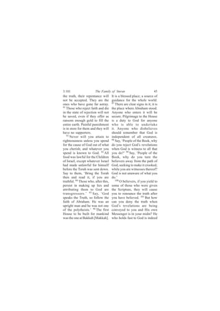 3:101                   The Family of ‘Imran                            45
the truth, their repentance will      It is a blessed place; a source of
not be accepted. They are the         guidance for the whole world.
ones who have gone far astray.        97
                                         There are clear signs in it; it is
91
   Those who reject faith and die     the place where Abraham stood.
in the state of rejection will not    Anyone who enters it will be
be saved, even if they offer as       secure. Pilgrimage to the House
ransom enough gold to fill the        is a duty to God for anyone
entire earth. Painful punishment      who is able to undertake
is in store for them and they will    it. Anyone who disbelieves
have no supporters.                   should remember that God is
   92
      Never will you attain to        independent of all creatures.
righteousness unless you spend        98
                                         Say, ‘People of the Book, why
for the cause of God out of what      do you reject God’s revelations
you cherish; and whatever you         when God is witness to all that
spend is known to God. 93 All         you do?’ 99 Say, ‘People of the
food was lawful for the Children      Book, why do you turn the
of Israel, except whatever Israel     believers away from the path of
had made unlawful for himself         God, seeking to make it crooked,
before the Torah was sent down.       while you are witnesses thereof?
Say to them, ‘Bring the Torah         God is not unaware of what you
then and read it, if you are          do.’
truthful. 94 Those who, after this,      100
                                             O believers, if you yield to
persist in making up lies and         some of those who were given
attributing them to God are           the Scripture, they will cause
transgressors.’ 95 Say, ‘God          you to renounce the truth after
speaks the Truth, so follow the       you have believed. 101 But how
faith of Abraham. He was an           can you deny the truth when
upright man and he was not one        God’s revelations are being
of the polytheists.’ 96 The first     conveyed to you and His own
House to be built for mankind         Messenger is in your midst? He
was the one at Bakkah [Makkah].       who holds fast to God is indeed
 