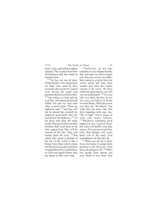 3:122                   The Family of ‘Imran                          47
God’s signs and killed prophets         118
                                            Believers, do not take
unjustly. This resulted from their    outsiders as your intimate friends,
disobedience and their habit of       they will spare no effort to harm
transgression.                        you. They love to see you suffer;
   113
       Yet they are not all alike.    their hatred is evident from the
Of the People of the Book there       words which fall from their
are some who stand by their           mouths. But what their hearts
covenant; they recite the word of     conceal is far worse. We have
God during the night and              made Our signs clear to you; will
prostrate themselves before Him,      you not understand? 119 It is you
114
    who believe in God and the        who love them, but they do not
Last Day, who enjoin justice and      love you; you believe in all the
forbid evil and vie with each         revealed Books. When they meet
other in good works. These are        you, they say, ‘We believe,’ but
righteous men 115 and they will       when they are alone, they bite
not be denied [the reward] for        their fingertips with rage. Say,
whatever good deeds they do:          ‘Die of rage!’ God is aware of
God knows the righteous. 116 As       what your hearts contain.
for those who deny the truth,         120
                                          Whenever something good
neither their possessions nor their   happens to you, it grieves them;
children shall avail them in the      but when evil befalls you, they
least against God. They will be       rejoice. If you persevere and fear
inmates of the Fire. They will        God, their designs will never
remain there for ever; 117 that       harm you in the least: God
which they spend in pursuit of        encompasses all that they do.
the life of this world is like a        121
                                            When you set out at dawn
biting frosty blast which smites      from your home to assign battle
the harvest of a people who have      positions to the believers—God
wronged themselves, and destroys      hears all and knows all. 122 When
it. God is not unjust to them; they   two groups from among you
are unjust to their own souls.        were about to lose heart, God
 