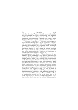50                           The Quran                           3:148
who deny the truth,’ 148 and so      He might put you to the test, He
God gave them both the rewards       prevented you from defeating
of this life and the excellent       your foes. But now He has
recompense of the life to come:      pardoned you: God is most
God loves those who do good.         gracious to the believers.
  149                                153
      Believers, if you yield to         When you were running away
those who deny the truth, they       and did not look back at anyone,
will cause you to turn back on       while the Messenger was calling
your heels and you will turn into    to you from behind, He paid you
losers. 150 No, indeed! it is God    back with one sorrow after
who is your protector: He is the     another, so that you might not
best supporter. 151 We will strike   grieve for what you lost, nor for
awe into the hearts of those who     what befell you. God is aware of
deny the truth, because they have    what you do.
associated partners with God,           154
                                            Then, after sorrow He sent
for which He has sent down no        down peace [of mind] upon you
authority. Their abode shall be      in the shape of drowsiness that
the Fire, and evil indeed is the     overcame some of you, but there
abode of the wrongdoers. 152 And     were others who were anxious
God made good His promise to         only about themselves. They
you when by His leave you were       entertained false notions about
about to destroy your foes, but      God, like the notions of the days
then your courage failed you and     of ignorance. ‘Have we any say
you disagreed among yourselves       in the matter?’ they asked. Say to
[concerning the Prophet’s            them, ‘All is in the hands of
direction] and disobeyed it, after   God.’ They conceal in their hearts
He had brought you within sight      what they would not reveal to
of what you wished for—some          you. They say, ‘Had we had any
of you desired the goods of this     say in the matter, none of us
world and some of you desired        would have been killed here.’
the Hereafter—then in order that     Say to them, ‘Had you stayed in
 