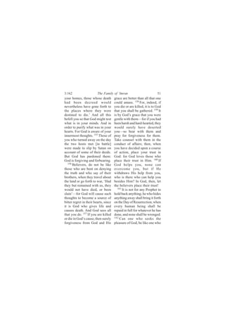 3:162                    The Family of ‘Imran                          51
your homes, those whose death          grace are better than all that one
had been decreed would                 could amass. 158 For, indeed, if
nevertheless have gone forth to        you die or are killed, it is to God
the places where they were             that you shall be gathered. 159 It
destined to die.’ And all this         is by God’s grace that you were
befell you so that God might test      gentle with them—for if you had
what is in your minds. And in          been harsh and hard-hearted, they
order to purify what was in your       would surely have deserted
hearts. For God is aware of your       you—so bear with them and
innermost thoughts. 155 Those of       pray for forgiveness for them.
you who turned away on the day         Take counsel with them in the
the two hosts met [in battle]          conduct of affairs; then, when
were made to slip by Satan on          you have decided upon a course
account of some of their deeds.        of action, place your trust in
But God has pardoned them:             God: for God loves those who
God is forgiving and forbearing.       place their trust in Him. 160 If
   156
       Believers, do not be like       God helps you, none can
those who are bent on denying          overcome you, but if He
the truth and who say of their         withdraws His help from you,
brothers, when they travel about       who is there who can help you
the land or go forth to war, ‘Had      besides Him? In God, then, let
they but remained with us, they        the believers place their trust!
would not have died, or been              161
                                              It is not for any Prophet to
slain’—for God will cause such         hold back anything; he who hides
thoughts to become a source of         anything away shall bring it forth
bitter regret in their hearts, since   on the Day of Resurrection, when
it is God who gives life and           every human being shall be
causes death. And God sees all         repaid in full for whatever he has
that you do. 157 If you are killed     done, and none shall be wronged.
or die in God’s cause, then surely     162
                                           Can one who seeks the
forgiveness from God and His           pleasure of God, be like one who
 