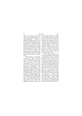 52                           The Quran                           3:163
incurs the wrath of God and          would surely follow you.’ They
whose abode shall be Hell—an         were that day nearer to unbelief
evil destination? 163 All have a     than to belief. The words they
different standing in the eyes of    utter bear no relation to what is
God, and God is observant of all     in their hearts. God knows well
their actions. 164 Indeed, God has   what they conceal. 168 Those who
conferred a great favour on the      stayed behind, said of their
believers in sending a Messenger     brothers, ‘Had they listened to
from among themselves, to recite     us, they would not have been
His revelations to them, and         killed.’ Say to them, ‘Ward off
purify them, and teaches them        death from yourselves, then, if
the Book and wisdom, for, before     what you say be true!’
that they were surely in manifest      169
                                           Do not think of those who
error.                               have been killed in God’s cause
   165
       What! When a misfortune       as dead. They are alive, and well
befalls you, after you had           provided for by their Lord;
yourself inflicted twice as heavy    170
                                         they are joyful because of
losses, you say, ‘How has this       what God has bestowed on them
come about?’ Say, ‘It was your       of His grace and they rejoice that
own fault.’ Truly, God has the       those they left behind, who have
power to will anything: 166 the      not yet joined them, that they
misfortune which befell you on       shall have no fear, nor shall they
the day when the two armies met      grieve; 171 rejoicing in God’s
happened by God’s leave, so that     grace and bounty. [They know
He might mark out the [true]         that] God will not fail to requite
believers 167 and know those who     the believers. 172 Those who
acted hypocritically.’ When they     responded to the call of God and
were told, ‘Come, fight in God’s     the Messenger, despite their
cause and defend yourselves,’        having received an injury, and
they replied, ‘If we knew that       such of them as did good deeds
fighting would take place, we        and feared God, shall have a
 