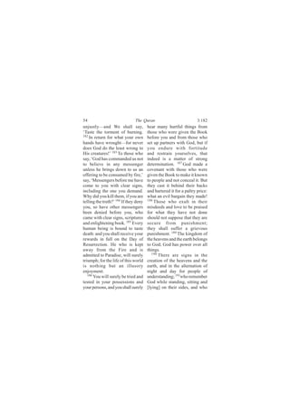 54                             The Quran                            3:182
unjustly—and We shall say,             hear many hurtful things from
‘Taste the torment of burning.         those who were given the Book
182
    In return for what your own        before you and from those who
hands have wrought—for never           set up partners with God, but if
does God do the least wrong to         you endure with fortitude
His creatures!’ 183 To those who       and restrain yourselves, that
say, ‘God has commanded us not         indeed is a matter of strong
to believe in any messenger            determination. 187 God made a
unless he brings down to us an         covenant with those who were
offering to be consumed by fire,’      given the Book to make it known
say, ‘Messengers before me have        to people and not conceal it. But
come to you with clear signs,          they cast it behind their backs
including the one you demand.          and bartered it for a paltry price:
Why did you kill them, if you are      what an evil bargain they made!
telling the truth?’ 184 If they deny   188
                                           Those who exult in their
you, so have other messengers          misdeeds and love to be praised
been denied before you, who            for what they have not done
came with clear signs, scriptures      should not suppose that they are
and enlightening book. 185 Every       secure from punishment;
human being is bound to taste          they shall suffer a grievous
death: and you shall receive your      punishment. 189 The kingdom of
rewards in full on the Day of          the heavens and the earth belongs
Resurrection. He who is kept           to God; God has power over all
away from the Fire and is              things.
admitted to Paradise, will surely         190
                                              There are signs in the
triumph; for the life of this world    creation of the heavens and the
is nothing but an illusory             earth, and in the alternation of
enjoyment.                             night and day for people of
   186 You will surely be tried and    understanding; 191who remember
tested in your possessions and         God while standing, sitting and
your persons, and you shall surely     [lying] on their sides, and who
 
