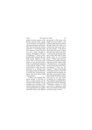 3:200                   The Family of ‘Imran                          55
ponder over the creation of the       persecution in My cause, who
heavens and the earth, saying,        fought and were killed. I will
‘Lord, You have not created all       certainly admit them to Gardens
this without purpose. Glory be to     through which rivers flow, as a
You! Save us from the torment         reward from God: with God is
of the Fire. 192 Lord, those whom     the best reward.’ 196 Do not be
You condemn to enter the Fire         deceived by the actions of those
You have surely brought to            who deny the truth in the land:
disgrace. Wrongdoers will have        197
                                          this is only a brief enjoyment,
no supporters. 193 Lord, we have      after which Hell shall be their
heard a caller calling to the true    abode—what an evil resting
faith saying, “Believe in your        place! 198 Those who fear their
Lord,” and we believed. Lord,         Lord shall have gardens through
forgive us our sins and remove        which rivers flow, wherein they
from us our bad deeds and make        will abide forever: and a goodly
us die with the virtuous. 194 Our     welcome from their Lord. God’s
Lord! Grant us what You have          recompense is best for the
promised to us through Your           virtuous. 199 Some of the People
messengers, and do not humiliate      of the Book believe in God, and
us on the Day of Resurrection.        in what has been revealed to you
Surely, You never fail to fulfill     and what was revealed to them.
Your promise.’                        They humble themselves before
  195
      Their Lord accepted their       God and do not sell God’s
prayer, saying, ‘I will deny no       revelations for a trifling price.
man or woman among you the            These shall be rewarded by their
reward of their labours. You are      Lord: God is swift in reckoning!
members one of another. I will        200
                                          Believers, endure, vie with
certainly forgive the sins of those   each other in endurance, stand
who emigrated and were expelled       firm in your faith and fear God,
from their homes, who suffered        so that you may succeed.
 