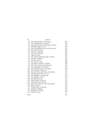 viii                           Contents
  84.   The Bursting Open (Al-Inshiqaq)            460
  85.   The Constellations (Al-Buruj)              461
  86.   That which Comes in the Night (Al-Tariq)   462
  87.   The Most High (Al-A‘la)                    462
  88.   The Overwhelming Event (Al-Ghashiyah)      463
  89.   The Dawn (Al-Fajr)                         464
  90.   The City (Al-Balad)                        465
  91.   The Sun (Al-Shams)                         465
  92.   Night (Al-Layl)                            466
  93.   The Glorious Morning Light (Al-Duha)       467
  94.   Comfort (Al-Sharh)                         467
  95.   The Fig (Al-Tin)                           468
  96.   The Clot (Al-‘Alaq)                        468
  97.   The Night of Destiny (Al-Qadr)             469
  98.   The Clear Evidence (Al-Bayyinah)           469
  99.   The Earthquake (Al-Zalzalah)               470
100.    The Snorting Horses (Al-‘Adiyat)           470
101.    The Clatterer (Al-Qari‘ah)                 471
102.    Greed for More and More (Al-Takathur)      471
103.    The Passage of Time (Al-‘Asr)              472
104.    The Backbiter (Al-Humazah)                 472
105.    The Elephant (Al-Fil)                      472
106.    Quraysh (Quraysh)                          473
107.    Small Things (Al-Ma‘un)                    473
108.    Abundance (Al-Kawthar)                     473
109.    Those who Deny the Truth (Al-Kafirun)      474
 110.   Help (Al-Nasr)                             474
 111.   Twisted Fibre (Al-Masad)                   474
112.    Oneness (Al-Ikhlas)                        475
113.    Daybreak (Al-Falaq)                        475
114.    People (Al-Nas)                            475
Index                                              476
 