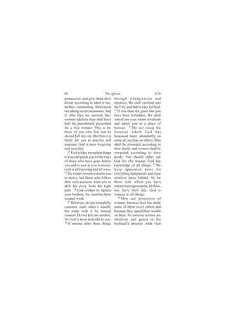 60                             The Quran                             4:26
permission, and give them their        through transgression and
dower according to what is fair,       injustice, We shall cast him into
neither committing fornication         the Fire; and that is easy for God.
nor taking secret paramours. And       31
                                          If you shun the great sins you
if, after they are married, they       have been forbidden, We shall
commit adultery they shall have        cancel out your minor misdeeds
half the punishment prescribed         and admit you to a place of
for a free woman. This is for          honour. 32 Do not covet the
those of you who fear lest he          bounties which God has
should fall into sin. But that it is   bestowed more abundantly on
better for you to practise self        some of you than on others. Men
restraint. God is most forgiving       shall be rewarded according to
and merciful.                          their deeds, and women shall be
   26 God wishes to explain things     rewarded according to their
to you and guide you to the ways       deeds. You should rather ask
of those who have gone before          God for His bounty. God has
you and to turn to you in mercy.       knowledge of all things. 33 We
God is all knowing and all wise.       have appointed heirs for
27
   He wishes to turn towards you       everything that parents and close
in mercy, but those who follow         relatives leave behind. As for
their own passions want you to         those with whom you have
drift far away from the right          entered into agreements, let them,
path. 28 God wishes to lighten         too, have their due. God is
your burdens, for, man has been        witness to all things.
created weak.                             34
                                             Men are protectors of
   29
      Believers, do not wrongfully     women, because God has made
consume each other’s wealth,           some of them excel others and
but trade with it by mutual            because they spend their wealth
consent. Do not kill one another,      on them. So virtuous women are
for God is most merciful to you.       obedient and guard in the
30
   If anyone does these things         husband’s absence what God
 