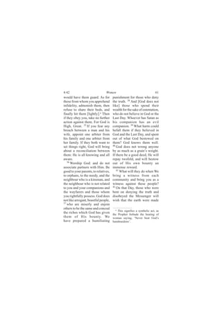 4:42                            Women                                   61
would have them guard. As for         punishment for those who deny
those from whom you apprehend         the truth. 38 And [God does not
infidelity, admonish them, then       like] those who spend their
refuse to share their beds, and       wealth for the sake of ostentation,
finally hit them [lightly].a Then     who do not believe in God or the
if they obey you, take no further     Last Day. Whoever has Satan as
action against them. For God is       his companion has an evil
High, Great. 35 If you fear any       companion. 39 What harm could
breach between a man and his          befall them if they believed in
wife, appoint one arbiter from        God and the Last Day, and spent
his family and one arbiter from       out of what God bestowed on
her family. If they both want to      them? God knows them well.
set things right, God will bring      40
                                         God does not wrong anyone
about a reconciliation between        by as much as a grain’s weight.
them: He is all knowing and all       If there be a good deed, He will
aware.                                repay twofold, and will bestow
   36
      Worship God: and do not         out of His own bounty an
associate partners with Him. Be       immense reward.
good to your parents, to relatives,      41
                                            What will they do when We
to orphans, to the needy, and the     bring a witness from each
neighbour who is a kinsman, and       community and bring you as a
the neighbour who is not related      witness against these people?
to you and your companions and        42
                                         On that Day, those who were
the wayfarers and those whom          bent on denying the truth and
you rightfully possess. God does      disobeyed the Messenger will
not like arrogant, boastful people,   wish that the earth were made
37
   who are miserly and enjoin
others to be the same and conceal       a This signifies a symbolic act, as
the riches which God has given        the Prophet forbade the beating of
them of His bounty. We                woman saying, ‘Never beat God’s
have prepared a humiliating           handmaidens’.
 