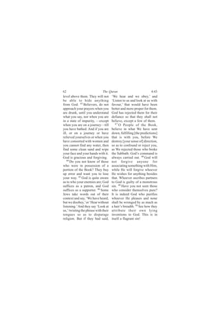 62                            The Quran                            4:43
level above them. They will not       ‘We hear and we obey,’ and
be able to hide anything              ‘Listen to us and look at us with
from God. 43 Believers, do not        favour,’ that would have been
approach your prayers when you        better and more proper for them.
are drunk, until you understand       God has rejected them for their
what you say, nor when you are        defiance so that they shall not
in a state of impurity, —except       believe, except a few of them.
when you are on a journey—till           47
                                            O People of the Book,
you have bathed. And if you are       believe in what We have sent
ill, or on a journey or have          down, fulfilling [the predictions]
relieved yourselves or when you       that is with you, before We
have consorted with women and         destroy [your sense of] direction,
you cannot find any water, then       so as to confound or reject you,
find some clean sand and wipe         as We rejected those who broke
your face and your hands with it.     the Sabbath: God’s command is
God is gracious and forgiving.        always carried out. 48 God will
   44
      Do you not know of those        not forgive anyone for
who were in possession of a           associating something with Him,
portion of the Book? They buy         while He will forgive whoever
up error and want you to lose         He wishes for anything besides
your way. 45 God is quite aware       that. Whoever ascribes partners
as to who your enemies are; God       to God is guilty of a monstrous
suffices as a patron, and God         sin. 49 Have you not seen those
suffices as a supporter. 46 Some      who consider themselves pure?
Jews take words out of their          It is indeed God who purifies
context and say, ‘We have heard,      whoever He pleases and none
but we disobey,’ or ‘Hear without     shall be wronged by as much as
listening.’ And they say ‘Look at     a hair’s breadth. 50 See how they
us,’ twisting the phrase with their   attribute their own lying
tongues so as to disparage            inventions to God. This is in
religion. But if they had said,       itself a flagrant sin!
 