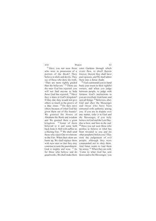 4:61                           Women                                 63
  51
     Have you not seen those         enter Gardens through which
who were in possession of a          rivers flow, to dwell therein
portion of the Book? They            forever; therein they shall have
believe in idols and devils. They    pure spouses, and We shall admit
say of those who deny the truth,     them into a dense shade.
‘They are more rightly guided           58
                                           God commands you to hand
than the believers.’ 52 Those are    back your trusts to their rightful
the ones God has rejected: you       owners, and when you judge
will not find anyone to help         between people, to judge with
those God has rejected. 53 Have      fairness. God’s instructions to
they a share in God’s kingdom?       you are excellent. God hears and
If they did, they would not give     sees all things. 59 Believers, obey
others so much as the groove of      God and obey the Messenger
a date stone. 54 Do they envy        and those who have been
others because of what God has       entrusted with authority among
given them out of His bounty?        you. If you are in dispute over
We granted the House of              any matter, refer it to God and
Abraham the Book and wisdom          the Messenger, if you truly
and We granted them a great          believe in God and the Last Day:
kingdom. 55 Some of them             this is best, and best in the end.
believed in it and some held         60
                                        Have you not seen those who
back from it. Hell will suffice as   profess to believe in what has
a blazing Fire. 56 We shall send     been revealed to you and [to
those who reject Our revelations     other prophets] before you? They
to the Fire. When their skins are    seek the judgement of evil
burnt up, We shall replace them      people, although they were
with new ones so that they may       commanded not to obey them.
continue to taste the punishment.    And Satan wants to lead them
God is mighty and wise. 57 As        far astray. 61 When they are told,
for those who believe and do         ‘Come to what God has sent
good works, We shall make them       down and to the Messenger,’ you
 