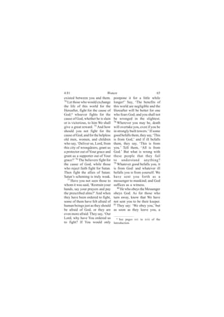 4:81                           Women                                65
existed between you and them.        postpone it for a little while
74
   Let those who would exchange      longer!’ Say, ‘The benefits of
the life of this world for the       this world are negligible and the
Hereafter, fight for the cause of    Hereafter will be better for one
God;a whoever fights for the         who fears God; and you shall not
cause of God, whether he is slain    be wronged in the slightest.
                                     78
or is victorious, to him We shall       Wherever you may be, death
give a great reward. 75 And how      will overtake you, even if you be
should you not fight for the         in strongly built towers.’ If some
cause of God, and for the helpless   good befalls them, they say, ‘This
old men, women, and children         is from God,’ and if ill befalls
who say, ‘Deliver us, Lord, from     them, they say, ‘This is from
this city of wrongdoers, grant us    you.’ Tell them, ‘All is from
a protector out of Your grace and    God.’ But what is wrong with
grant us a supporter out of Your     these people that they fail
grace?’ 76 The believers fight for   to understand anything?
                                     79
the cause of God, while those           Whatever good befalls you, it
who reject faith fight for Satan.    is from God: and whatever ill
Then fight the allies of Satan:      befalls you is from yourself. We
Satan’s scheming is truly weak.      have sent you forth as a
   77
      Have you not seen those to     messenger to mankind; and God
whom it was said, ‘Restrain your     suffices as a witness.
                                        80
hands, say your prayers and pay            He who obeys the Messenger
the prescribed alms?’ And when       obeys God. As for those who
they have been ordered to fight,     turn away, know that We have
some of them have felt afraid of     not sent you to be their keeper.
                                     81
human beings just as they should        They say: ‘We obey you,’ but
be afraid of God, or they are        as soon as they leave you, a
even more afraid. They say, ‘Our
Lord, why have You ordered us          a See pages xiv to xvii of the
to fight? If You would only          Introduction.
 