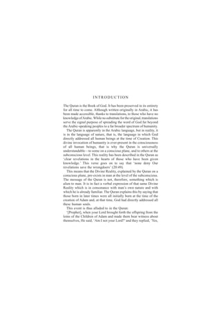 INTRODUCTION

The Quran is the Book of God. It has been preserved in its entirety
for all time to come. Although written originally in Arabic, it has
been made accessible, thanks to translations, to those who have no
knowledge of Arabic. While no substitute for the original, translations
serve the signal purpose of spreading the word of God far beyond
the Arabic-speaking peoples to a far broader spectrum of humanity.
   The Quran is apparently in the Arabic language, but in reality, it
is in the language of nature, that is, the language in which God
directly addressed all human beings at the time of Creation. This
divine invocation of humanity is ever-present in the consciousness
of all human beings, that is why the Quran is universally
understandable—to some on a conscious plane, and to others at the
subconscious level. This reality has been described in the Quran as
‘clear revelations in the hearts of those who have been given
knowledge.’ This verse goes on to say that ‘none deny Our
revelations save the wrongdoers’ (20:49).
   This means that the Divine Reality, explained by the Quran on a
conscious plane, pre-exists in man at the level of the subconscious.
The message of the Quran is not, therefore, something which is
alien to man. It is in fact a verbal expression of that same Divine
Reality which is in consonance with man’s own nature and with
which he is already familiar. The Quran explains this by saying that
those born in later times were all initially born at the time of the
creation of Adam and, at that time, God had directly addressed all
these human souls.
   This event is thus alluded to in the Quran:
   ‘[Prophet], when your Lord brought forth the offspring from the
loins of the Children of Adam and made them bear witness about
themselves, He said, ‘Am I not your Lord?’ and they replied, ‘Yes,
 