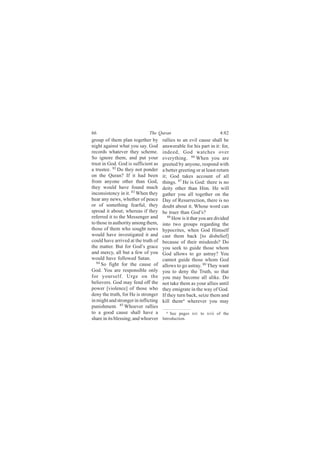 66                            The Quran                              4:82
group of them plan together by        rallies to an evil cause shall be
night against what you say. God       answerable for his part in it: for,
records whatever they scheme.         indeed, God watches over
So ignore them, and put your          everything. 86 When you are
trust in God. God is sufficient as    greeted by anyone, respond with
a trustee. 82 Do they not ponder      a better greeting or at least return
on the Quran? If it had been          it; God takes account of all
from anyone other than God,           things. 87 He is God: there is no
they would have found much            deity other than Him. He will
inconsistency in it. 83 When they     gather you all together on the
hear any news, whether of peace       Day of Resurrection, there is no
or of something fearful, they         doubt about it. Whose word can
spread it about; whereas if they      be truer than God’s?
referred it to the Messenger and         88
                                            How is it that you are divided
to those in authority among them,     into two groups regarding the
those of them who sought news         hypocrites, when God Himself
would have investigated it and        cast them back [to disbelief]
could have arrived at the truth of    because of their misdeeds? Do
the matter. But for God’s grace       you seek to guide those whom
and mercy, all but a few of you       God allows to go astray? You
would have followed Satan.            cannot guide those whom God
   84
      So fight for the cause of       allows to go astray. 89 They want
God. You are responsible only         you to deny the Truth, so that
for yourself. Urge on the             you may become all alike. Do
believers. God may fend off the       not take them as your allies until
power [violence] of those who         they emigrate in the way of God.
deny the truth, for He is stronger    If they turn back, seize them and
in might and stronger in inflicting   kill them a wherever you may
punishment. 85 Whoever rallies
to a good cause shall have a            a See pages xiv to xvii of the

share in its blessing; and whoever    Introduction.
 